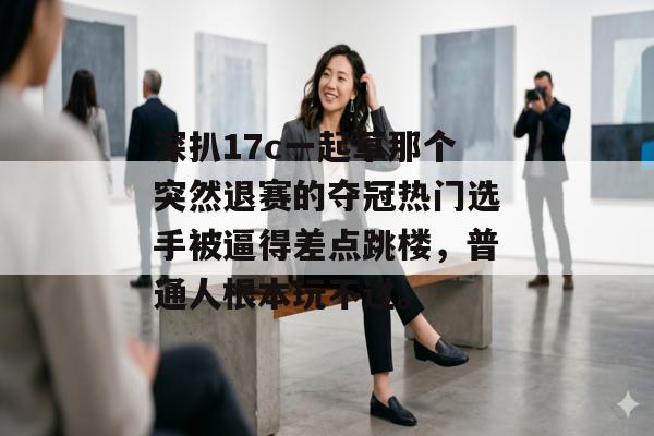 深扒17c一起草那个突然退赛的夺冠热门选手被逼得差点跳楼，普通人根本玩不过。
