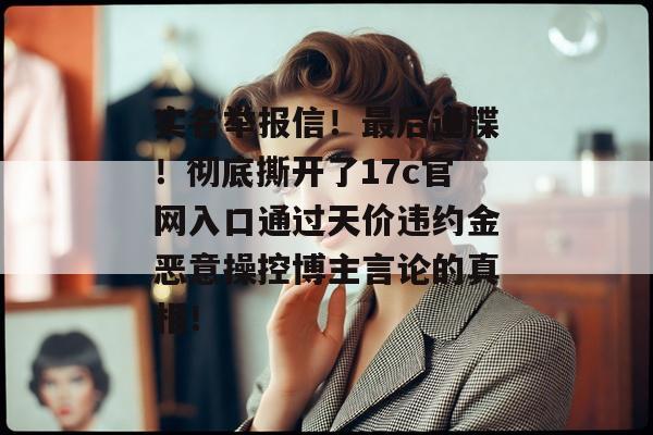 实名举报信！最后通牒！彻底撕开了17c官网入口通过天价违约金恶意操控博主言论的真相！