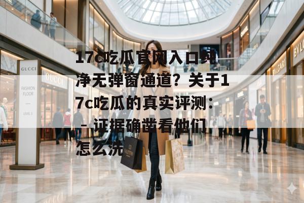 17c吃瓜官网入口纯净无弹窗通道？关于17c吃瓜的真实评测： - 证据确凿看他们怎么洗