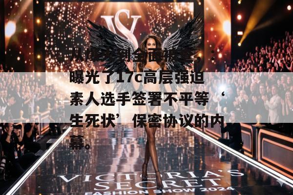 从爆火到全面被查，：曝光了17c高层强迫素人选手签署不平等‘生死状’保密协议的内幕。