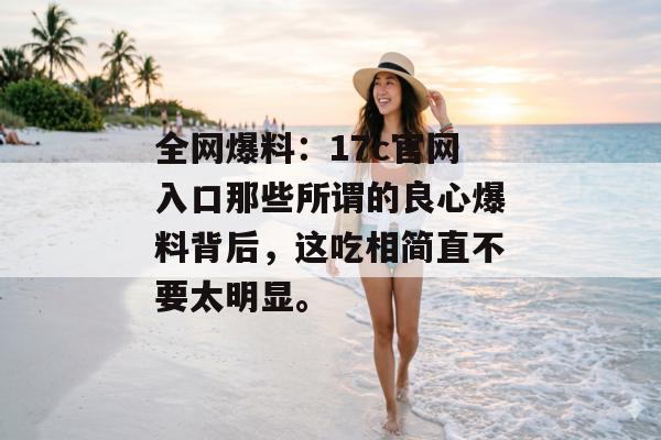 全网爆料：17c官网入口那些所谓的良心爆料背后，这吃相简直不要太明显。