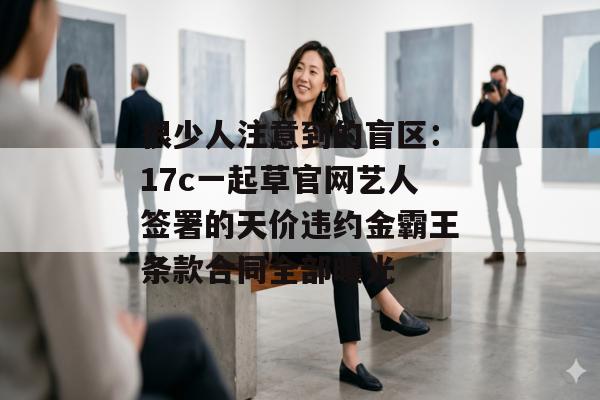 很少人注意到的盲区：17c一起草官网艺人签署的天价违约金霸王条款合同全部曝光