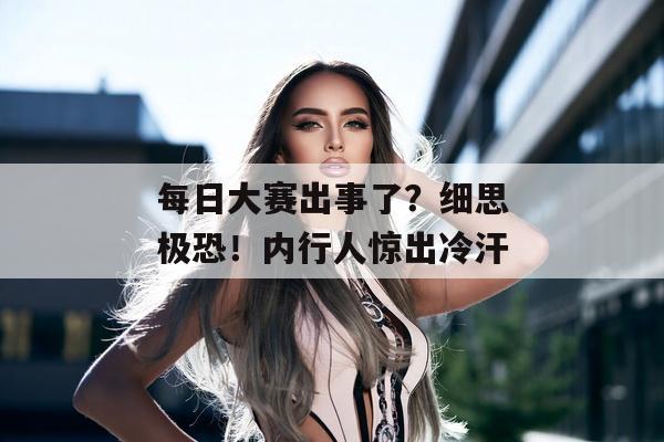 每日大赛出事了？细思极恐！内行人惊出冷汗