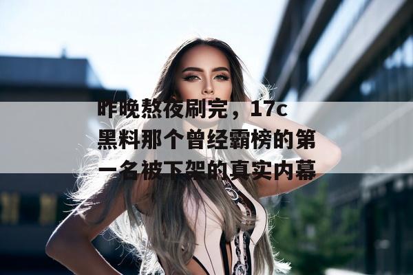 昨晚熬夜刷完，17c黑料那个曾经霸榜的第一名被下架的真实内幕