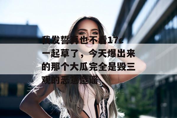 我发誓再也不看17c一起草了，今天爆出来的那个大瓜完全是毁三观的恶意造谣