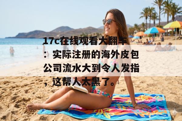 17c在线观看大翻车：实际注册的海外皮包公司流水大到令人发指，这帮人太黑了。