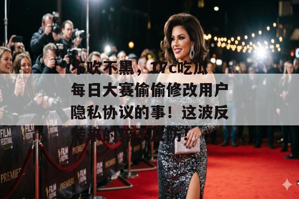 不吹不黑，17c吃瓜每日大赛偷偷修改用户隐私协议的事！这波反转来的猝不及防！