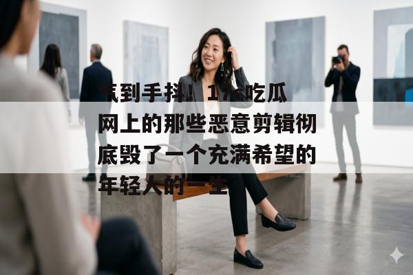 气到手抖！17c吃瓜网上的那些恶意剪辑彻底毁了一个充满希望的年轻人的一生
